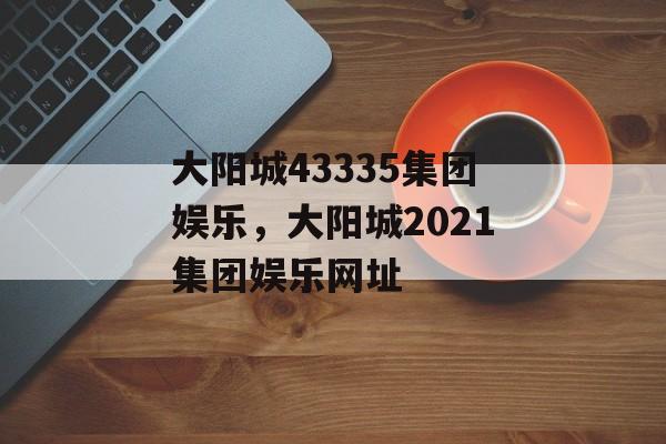 大阳城43335集团娱乐，大阳城2021集团娱乐网址