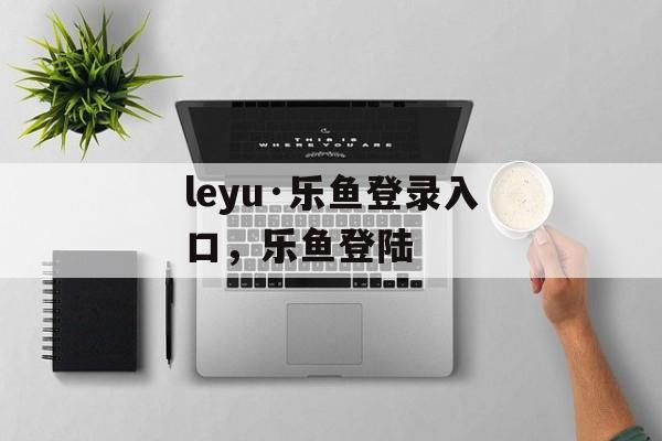 leyu·乐鱼登录入口，乐鱼登陆